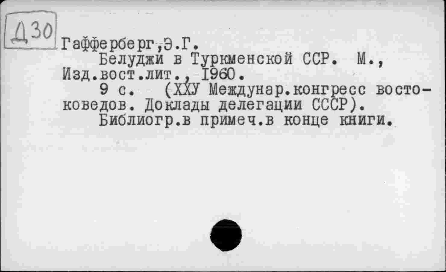 ﻿дзо
Гафферберг,Э.Г.
Белуджи в Туркменской ССР. М., Изд.вост.лит., I960.
9 с. (ХХУ Междунар.конгресс востоковедов. Доклады делегации СССР).
Библиогр.в примеч.в конце книги.